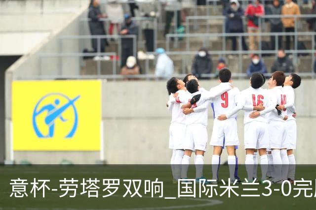 意杯-劳塔罗双响 国际米兰3-0完胜AC米兰挺进决赛